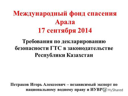 Требования по декларированию безопасности ГТС в законодательстве Республики Казахстан Международный фонд спасения Арала 17 сентября 2014 Петраков Игорь.