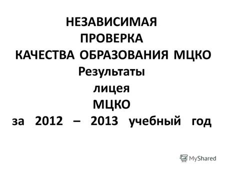 НЕЗАВИСИМАЯ ПРОВЕРКА КАЧЕСТВА ОБРАЗОВАНИЯ МЦКО Результаты лицея МЦКО за 2012 – 2013 учебный год.