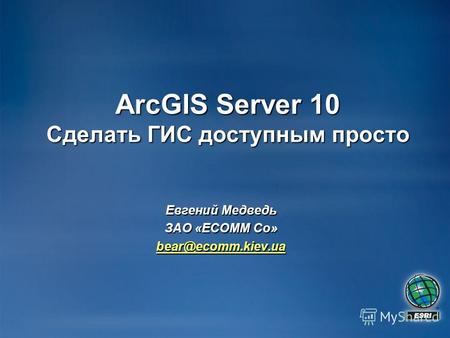 ArcGIS Server 10 Сделать ГИС доступным просто Евгений Медведь ЗАО «ECOMM Co» bear@ecomm.kiev.ua.