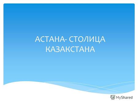 АСТАНА- СТОЛИЦА КАЗАКСТАНА Почему мы должны знать о роли столицы в жизни страны?