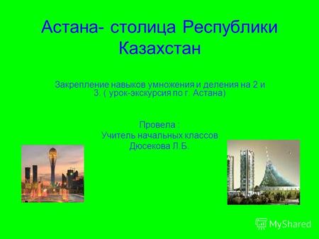 Астана- столица Республики Казахстан Закрепление навыков умножения и деления на 2 и 3. ( урок-экскурсия по г. Астана) Провела : Учитель начальных классов.