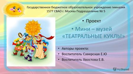 Государственное бюджетное образовательное учреждение гимназия 1577 СВАО г. Москва Подразделение 5 Проект Мини – музей «ТЕАТРАЛЬНЫЕ КУКЛЫ» Авторы проекта: