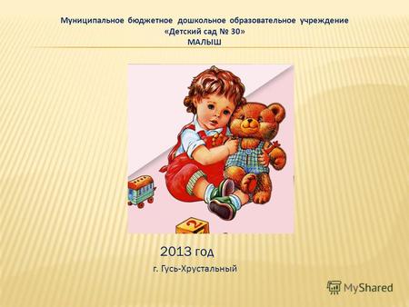 Муниципальное бюджетное дошкольное образовательное учреждение «Детский сад 30» МАЛЫШ 2013 год г. Гусь-Хрустальный.