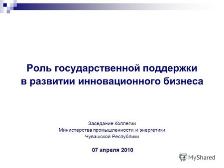 Роль государственной поддержки в развитии инновационного бизнеса Заседание Коллегии Министерства промышленности и энергетики Чувашской Республики 07 апреля.