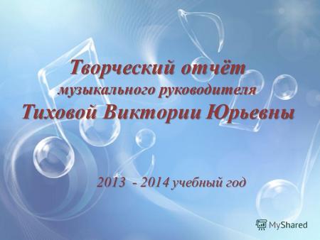 Творческий отчёт музыкального руководителя Тиховой Виктории Юрьевны 2013 - 2014 учебный год.