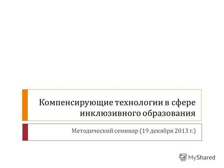 Компенсирующие технологии в сфере инклюзивного образования Методический семинар (19 декабря 2013 г.)