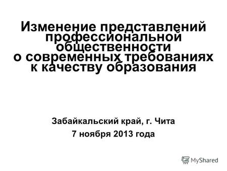 Изменение представлений профессиональной общественности о современных требованиях к качеству образования Забайкальский край, г. Чита 7 ноября 2013 года.