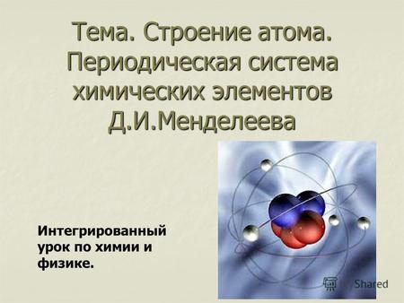 Тема. Строение атома. Периодическая система химических элементов Д.И.Менделеева Интегрированный урок по химии и физике.
