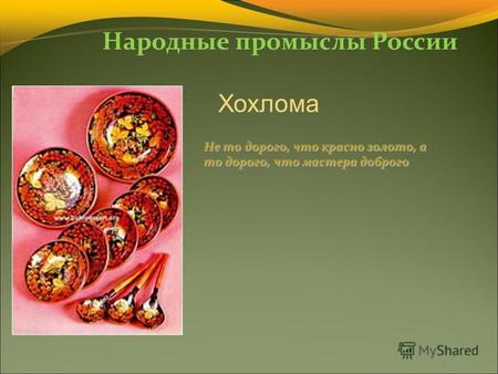 Народные промыслы России Хохлома Не то дорого, что красно золото, а то дорого, что мастера доброго.