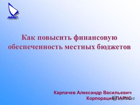 Карпачев Александр Васильевич Корпорация ПАРУС Как повысить финансовую обеспеченность местных бюджетов.