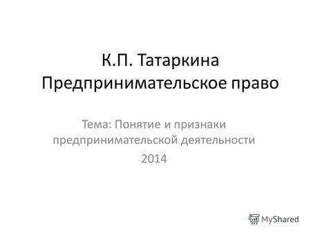 К.П. Татаркина Предпринимательское право Тема: Понятие и признаки предпринимательской деятельности 2014.
