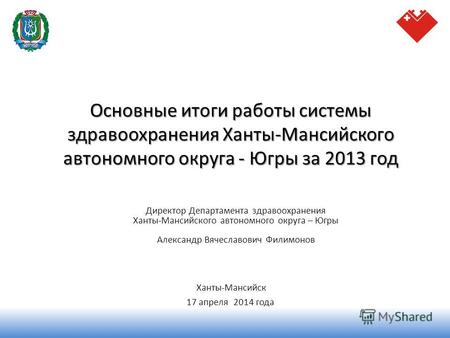Основные итоги работы системы здравоохранения Ханты-Мансийского автономного округа - Югры за 2013 год Ханты-Мансийск 17 апреля 2014 года Директор Департамента.