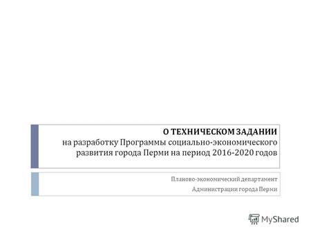 О ТЕХНИЧЕСКОМ ЗАДАНИИ на разработку Программы социально - экономического развития города Перми на период 2016-2020 годов Планово - экономический департамент.