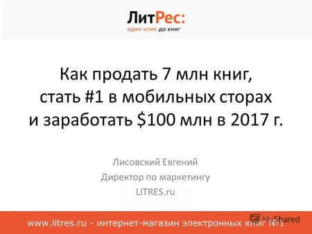 Как продать 7 млн книг, стать #1 в мобильных сторах и заработать $100 млн в 2017 г. Лисовский Евгений Директор по маркетингу LITRES.ru.