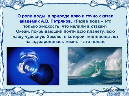 О роли воды в природе ярко и точно сказал академик А.В. Петрянов. «Разве вода – это только жидкость, что налили в стакан? Океан, покрывающий почти всю.