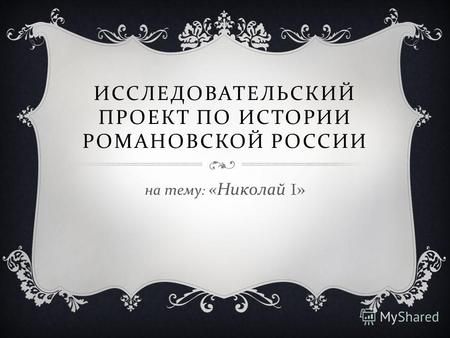 ИССЛЕДОВАТЕЛЬСКИЙ ПРОЕКТ ПО ИСТОРИИ РОМАНОВСКОЙ РОССИИ на тему : « Николай I»