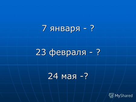 7 января - ? 23 февраля - ? 24 мая -?. 24 мая – День славянской письменности и культуры День рождения азбуки.