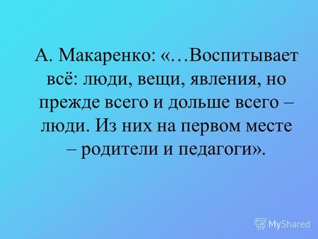 А. Макаренко: «…Воспитывает всё: люди, вещи, явления, но прежде всего и дольше всего – люди. Из них на первом месте – родители и педагоги».