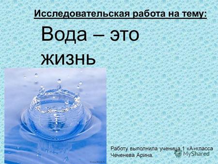 Вода – это жизнь Работу выполнила ученица 1 «А»класса Чеченева Арина. Исследовательская работа на тему: