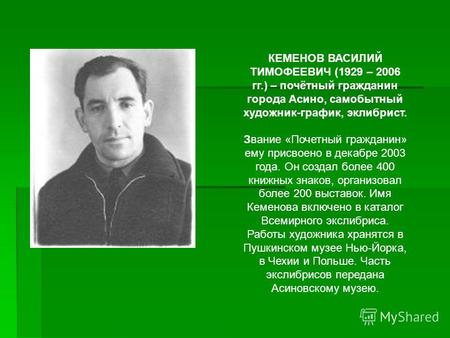 КЕМЕНОВ ВАСИЛИЙ ТИМОФЕЕВИЧ (1929 – 2006 гг.) – почётный гражданин города Асино, самобытный художник-график, эклибрист. Звание «Почетный гражданин» ему.