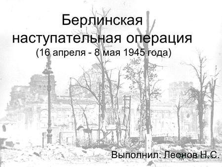 Берлинская наступательная операция (16 апреля - 8 мая 1945 года) Выполнил: Леонов Н.С.