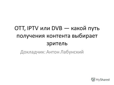 OTT, IPTV или DVB какой путь получения контента выбирает зритель Докладчик: Антон Лабунский.