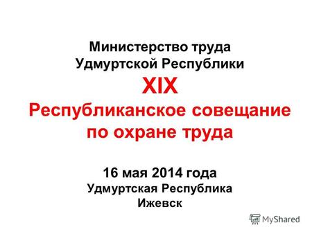 Министерство труда Удмуртской Республики XIX Республиканское совещание по охране труда 16 мая 2014 года Удмуртская Республика Ижевск.