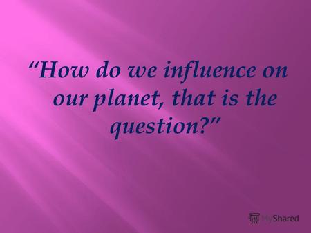 How do we influence on our planet, that is the question?