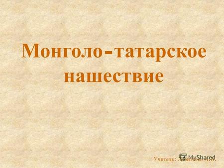Монголо - татарское нашествие Учитель : Леонтьева А. В.