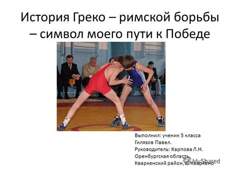 История Греко – римской борьбы – символ моего пути к Победе Выполнил: ученик 5 класса Гилязов Павел. Руководитель: Карпова Л.Н. Оренбургская область, Кваркенский.