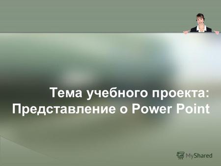 Тема учебного проекта: Представление о Power Point.