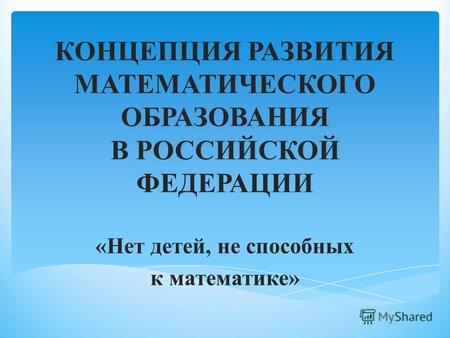 КОНЦЕПЦИЯ РАЗВИТИЯ МАТЕМАТИЧЕСКОГО ОБРАЗОВАНИЯ В РОССИЙСКОЙ ФЕДЕРАЦИИ «Нет детей, не способных к математике»