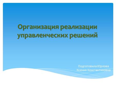 Организация реализации управленческих решений Подготовила Юрлова Ксения Константиновна.