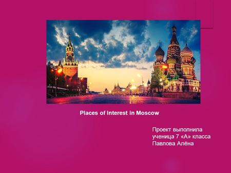 Проект выполнила ученица 7 «А» класса Павлова Алёна Places of Interest in Moscow.