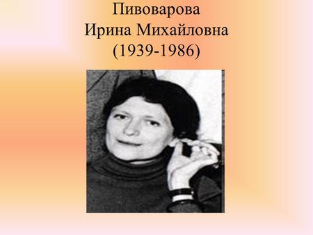 Пивоварова Ирина Михайловна ( ). Родилась 3 марта 1939 г. в Москве в семье врача. Её отец мечтал, чтобы дочь пошла по его стопам и выбрала медицинскую.