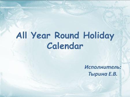 All Year Round Holiday Calendar Исполнитель: Тырина Е.В.