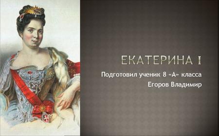 Подготовил ученик 8 «А» класса Егоров Владимир. Екатерина Михайлова (будущая императрица Екатерина I) родилась в 1684 году. Ее жизнь была очень трудной.