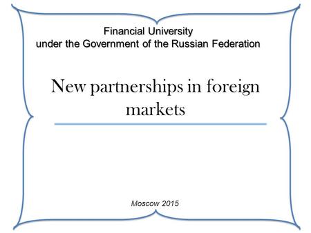 New partnerships in foreign markets Financial University under the Government of the Russian Federation Moscow 2015.